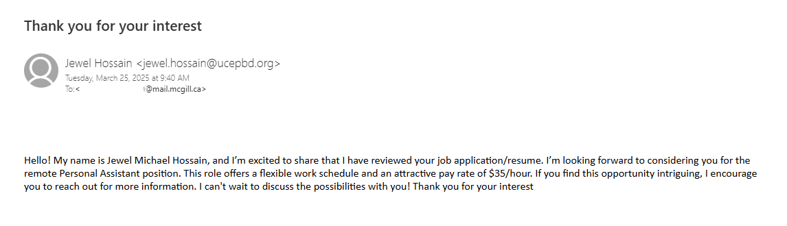 An example of a job scam email. The subject line reads: "Thank you for your interest". The email body reads: "Hello! My name is Jewel Michael Hossain, and I'm excited to share that I have reviewed your job application/resume. I'm looking forward to considering you for the remote Personal Assistant position. This role offers a flexible work schedule and an attractive pay rate of $35/hour. If you find this opportunity intriguing, I encourage you to reach out for more information. I can't wait to discuss the possibilities with you! Thank you for your interest
