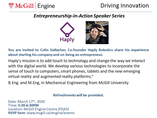 You are invited to Colin Gallacher, Co-founder Haply Robotics share his experience about starting his company and on being an entrepreneur. Haply's mission is to add touch to technology and change the way we interact with the digital world. We develop various technologies to incorporate the sense of touch to computers, smart phones, tablets and the new emerging virtual reality and augmented reality platforms.” B.Eng. and M.Eng, in Mechanical Engineering from McGill University