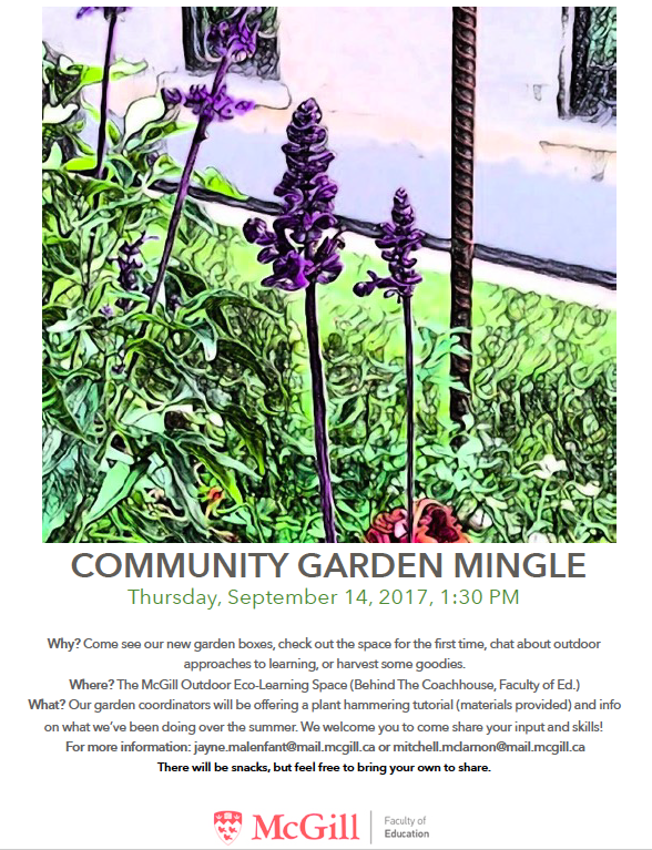 A stylized photo of a sprig of lavender sits above grey text which reads COMMUNITY GARDEN MINGLE Thursday, September 14, 2017, 1:30 PM Why? Come see our new garden boxes, check out the space for the first time, chat about outdoor approaches to learning, or harvest some goodies. Where? The McGill Outdoor Eco-Learning Space (Behind The Coachhouse, Faculty of Ed.) What? Our garden coordinators will be offering a plant hammering tutorial (materials provided) and info on what we’ve been doing over the summer. 