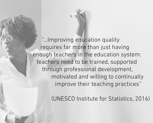 "...Improving education quality requires far more than just having enough teachers in the education system: teachers need to be trained, supported through professional development, motivated and willing to continually improve their teaching practices” (UNESCO Institute for Statistics, 2016).
