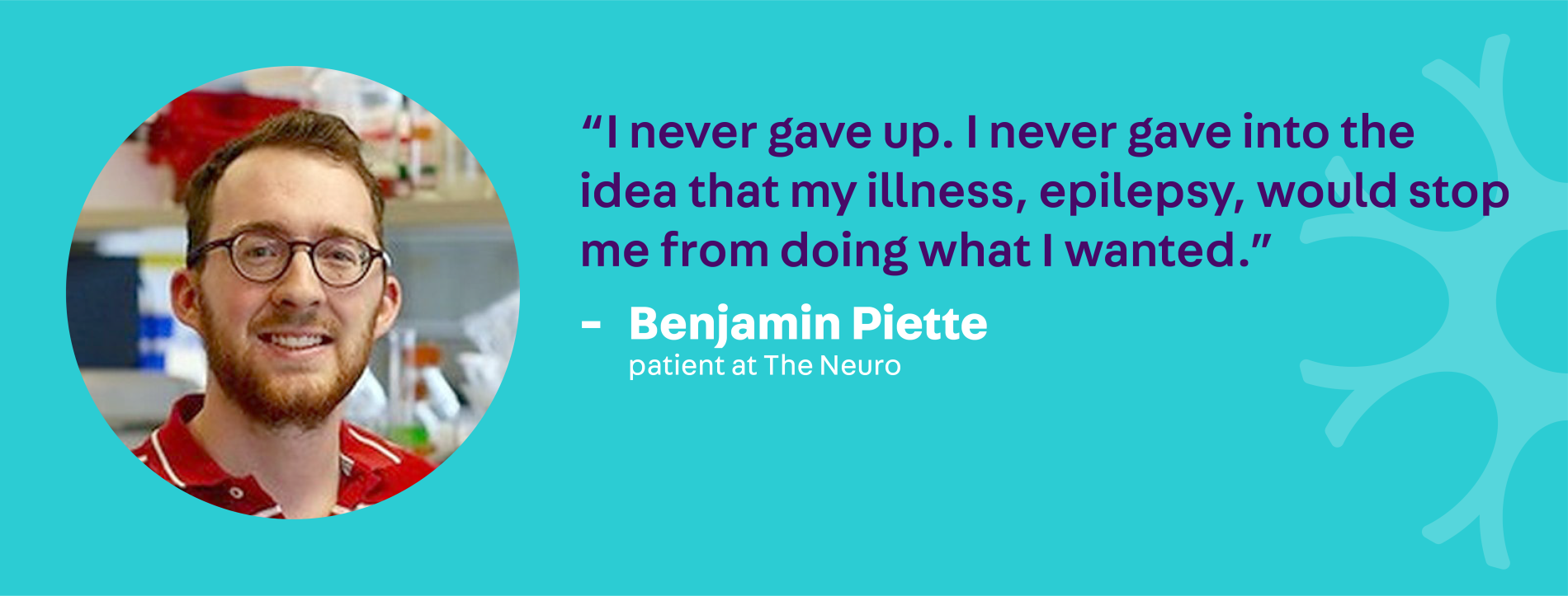 "I never game up. I never gave into the idea that my illness, epilepsy, would stop me from doing what I wanted." - Benjamin Piette, patient at The Neuro 